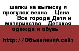 шапки на выписку и прогулок весна  › Цена ­ 500 - Все города Дети и материнство » Детская одежда и обувь   